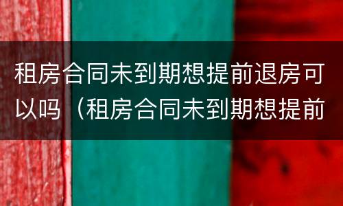 租房合同未到期想提前退房可以吗（租房合同未到期想提前退房可以吗怎么办）