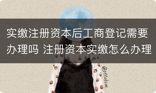 实缴注册资本后工商登记需要办理吗 注册资本实缴怎么办理