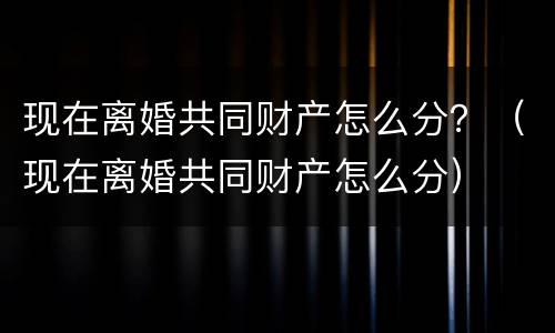 现在离婚共同财产怎么分？（现在离婚共同财产怎么分）