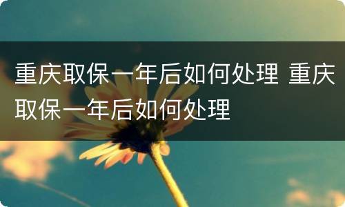 重庆取保一年后如何处理 重庆取保一年后如何处理