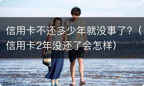 信用卡不还多少年就没事了?（信用卡2年没还了会怎样）