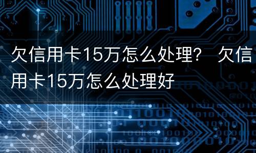 欠信用卡15万怎么处理？ 欠信用卡15万怎么处理好