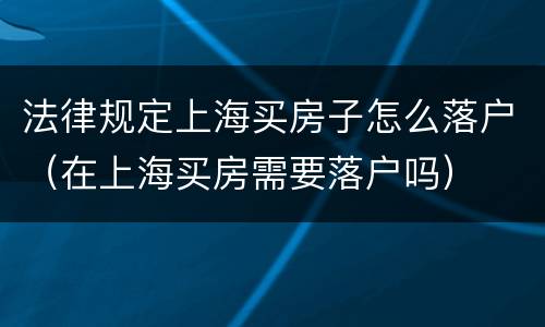 法律规定上海买房子怎么落户（在上海买房需要落户吗）