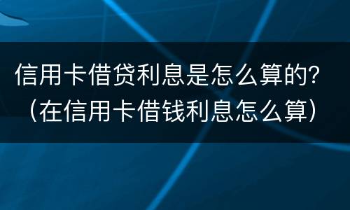 信用卡借贷利息是怎么算的？（在信用卡借钱利息怎么算）