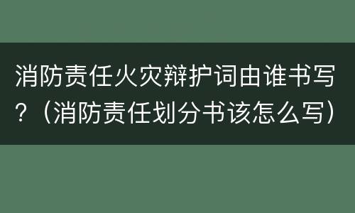 消防责任火灾辩护词由谁书写?（消防责任划分书该怎么写）