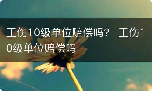 工伤10级单位赔偿吗？ 工伤10级单位赔偿吗