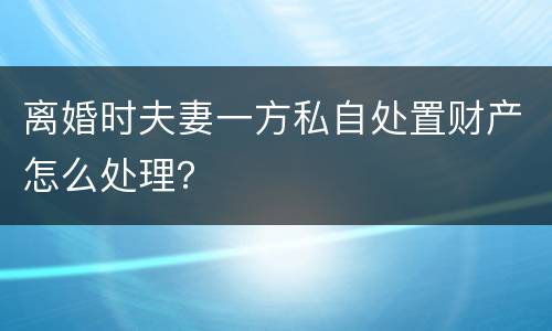 离婚时夫妻一方私自处置财产怎么处理？