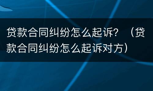 贷款合同纠纷怎么起诉？（贷款合同纠纷怎么起诉对方）