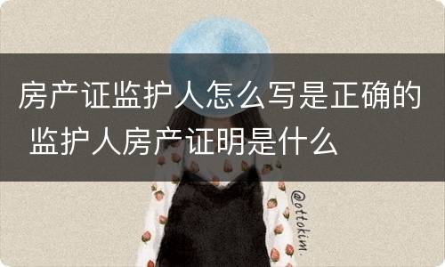 房产证监护人怎么写是正确的 监护人房产证明是什么
