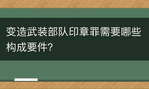 变造武装部队印章罪需要哪些构成要件？