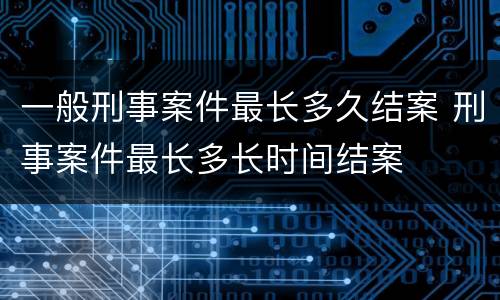 一般刑事案件最长多久结案 刑事案件最长多长时间结案