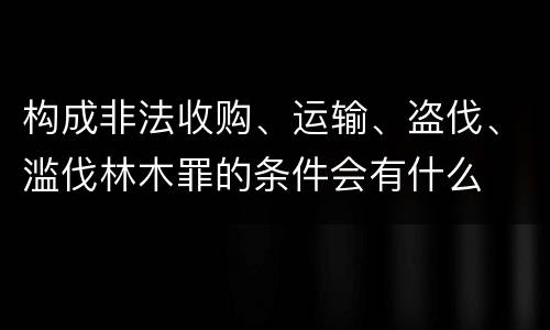 构成非法收购、运输、盗伐、滥伐林木罪的条件会有什么