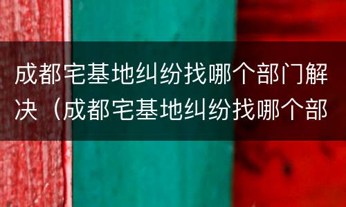 成都宅基地纠纷找哪个部门解决（成都宅基地纠纷找哪个部门解决最好）