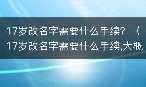 17岁改名字需要什么手续？（17岁改名字需要什么手续,大概要多少天）
