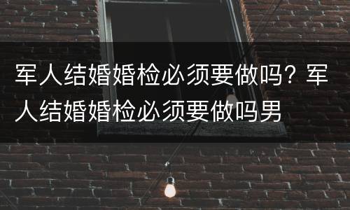 军人结婚婚检必须要做吗? 军人结婚婚检必须要做吗男