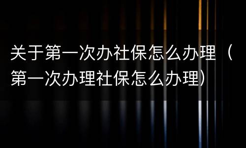 关于第一次办社保怎么办理（第一次办理社保怎么办理）
