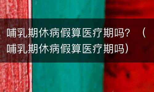哺乳期休病假算医疗期吗？（哺乳期休病假算医疗期吗）