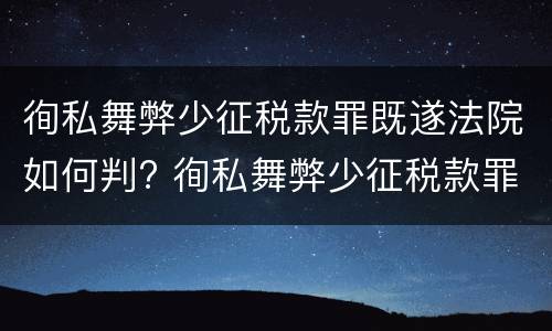 徇私舞弊少征税款罪既遂法院如何判? 徇私舞弊少征税款罪既遂法院如何判决