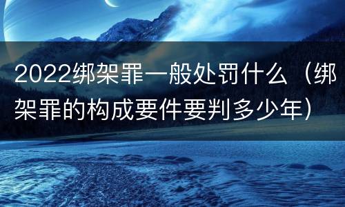 2022绑架罪一般处罚什么（绑架罪的构成要件要判多少年）