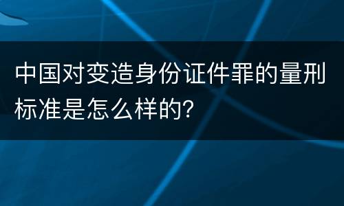 中国对变造身份证件罪的量刑标准是怎么样的？