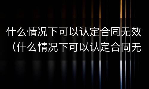 什么情况下可以认定合同无效（什么情况下可以认定合同无效的情形）