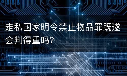 走私国家明令禁止物品罪既遂会判得重吗？