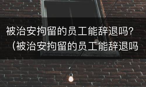 被治安拘留的员工能辞退吗？（被治安拘留的员工能辞退吗有赔偿吗）