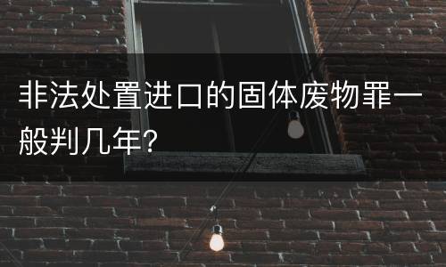 非法处置进口的固体废物罪一般判几年？
