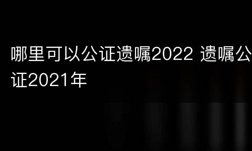 哪里可以公证遗嘱2022 遗嘱公证2021年