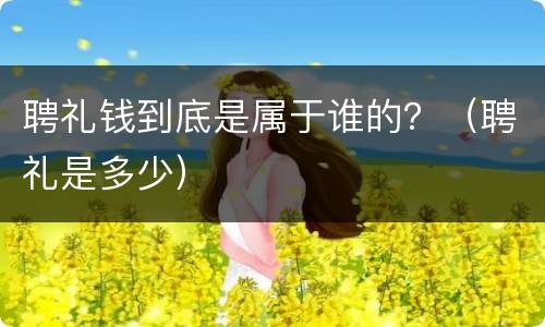 聘礼钱到底是属于谁的？（聘礼是多少）