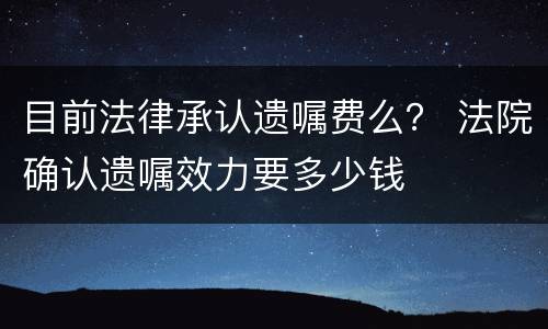 目前法律承认遗嘱费么？ 法院确认遗嘱效力要多少钱