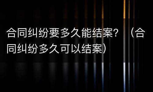 合同纠纷要多久能结案？（合同纠纷多久可以结案）