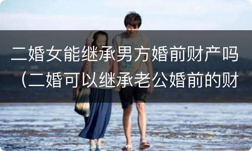 二婚女能继承男方婚前财产吗（二婚可以继承老公婚前的财产吗）