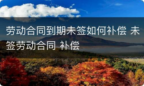 劳动合同到期未签如何补偿 未签劳动合同 补偿