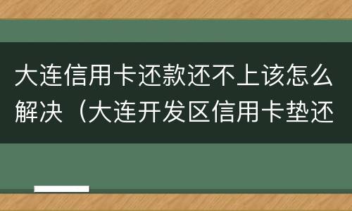 大连信用卡还款还不上该怎么解决（大连开发区信用卡垫还）