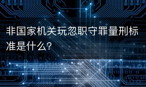 非国家机关玩忽职守罪量刑标准是什么？