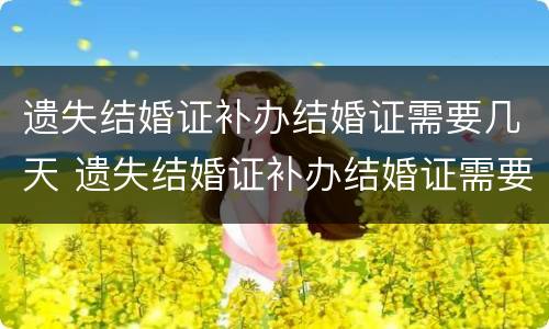 遗失结婚证补办结婚证需要几天 遗失结婚证补办结婚证需要几天能拿到