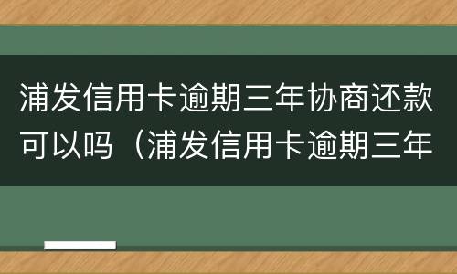浦发信用卡逾期三年协商还款可以吗（浦发信用卡逾期三年协商还款可以吗）