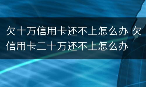 欠十万信用卡还不上怎么办 欠信用卡二十万还不上怎么办