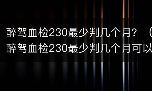 醉驾血检230最少判几个月？（醉驾血检230最少判几个月可以缓刑吗）