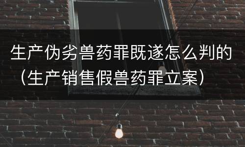 生产伪劣兽药罪既遂怎么判的（生产销售假兽药罪立案）