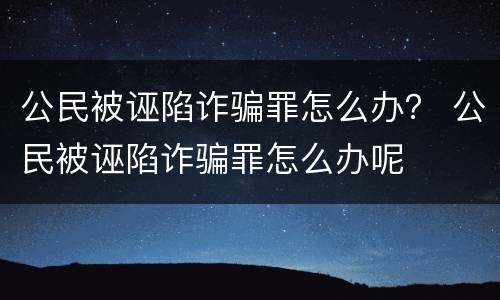 公民被诬陷诈骗罪怎么办？ 公民被诬陷诈骗罪怎么办呢