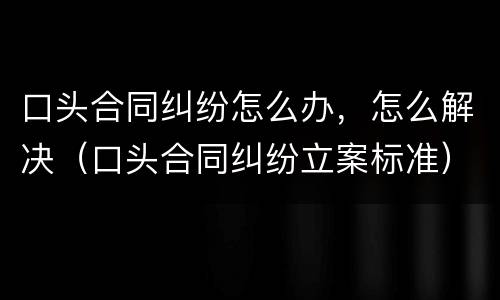 口头合同纠纷怎么办，怎么解决（口头合同纠纷立案标准）
