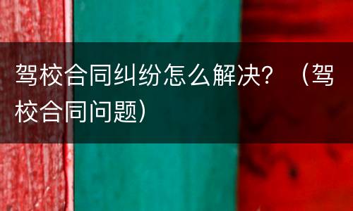 驾校合同纠纷怎么解决？（驾校合同问题）