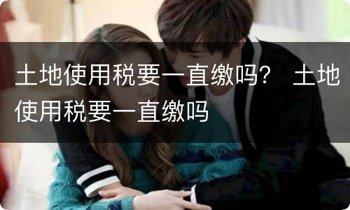 土地使用税要一直缴吗？ 土地使用税要一直缴吗