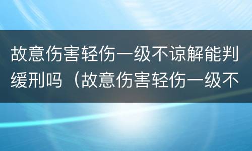 故意伤害轻伤一级不谅解能判缓刑吗（故意伤害轻伤一级不谅解能判缓刑吗多久）