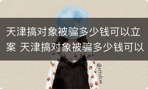 天津搞对象被骗多少钱可以立案 天津搞对象被骗多少钱可以立案起诉