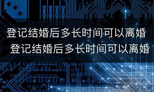 登记结婚后多长时间可以离婚 登记结婚后多长时间可以离婚啊