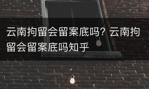 云南拘留会留案底吗? 云南拘留会留案底吗知乎