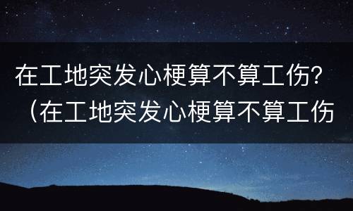 在工地突发心梗算不算工伤？（在工地突发心梗算不算工伤范围）
